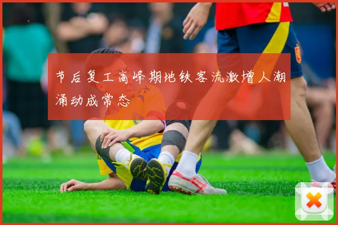 节后复工高峰期地铁客流激增人潮涌动成常态