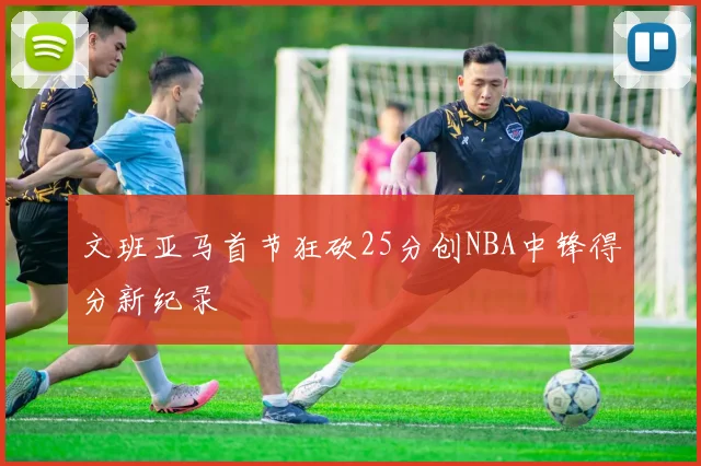 文班亚马首节狂砍25分创NBA中锋得分新纪录