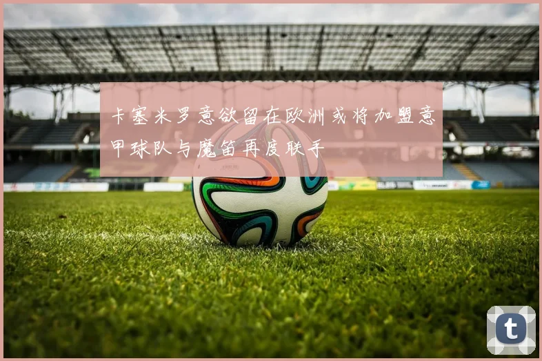 卡塞米罗意欲留在欧洲或将加盟意甲球队与魔笛再度联手