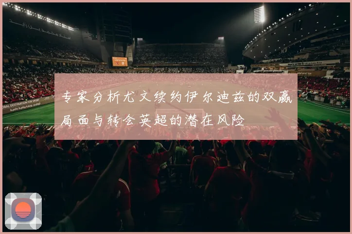 专家分析尤文续约伊尔迪兹的双赢局面与转会英超的潜在风险