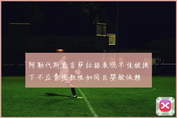 阿勒代斯直言萨拉赫表现不佳被换下不应责怪教练如同巨婴般依赖